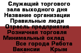 Служащий торгового зала выходного дня › Название организации ­ Правильные люди › Отрасль предприятия ­ Розничная торговля › Минимальный оклад ­ 30 000 - Все города Работа » Вакансии   . Крым,Бахчисарай